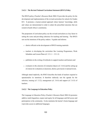 105
3.4.2.1 The Revised National Curriculum Statement (RNCS) Policy
The RNCS policy (Teacher’s Resource Book 2004:15) provides the policy for the
development and implementation of the revised curriculum for schools for Grades
R-9. It promotes a learner-centred approach where learners’ knowledge, skills
and values are demonstrated in order to attain the prescribed outcomes that are
rooted in South Africa’s constitution.
The proponents of curriculum policy see the revised curriculum as a key factor in
setting the scene and providing coherence for teaching and learning. The RNCS
sets out the intentions of the policy makers. It guides and informs:
• district officials in the development of RNCS training materials
• teachers in developing the curriculum like Learning Programmes, Work
Schedules and Lesson Plans (cf. 3.5.1.1 – 3.5.1.3)
• publishers in the writing of textbooks to support teachers and learners and
• evaluators in the selection of evaluation objects (cf. 3.4.6) and the setting up
of criteria for evaluation at classroom, district, provincial or national levels.
Although stated implicitly, the RNCS describes the kinds of teachers required to
operationalise its intentions. It therefore indirectly sets the agenda for the
selection, training (cf. 3.3.2), management (cf. 3.4.4) and support (cf. 3.4.3) of
teachers.
3.4.2.2 The Language in Education Policy
The Language in Education Policy (Teacher’s Resource Book 2004:16) promotes
additive multi-lingualism, respect and equity for all languages and full access and
participation in the community. It also maintains the learner’s home language and
it provides access to additional languages.
 