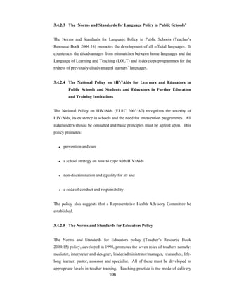 106
3.4.2.3 The ‘Norms and Standards for Language Policy in Public Schools’
The Norms and Standards for Language Policy in Public Schools (Teacher’s
Resource Book 2004:16) promotes the development of all official languages. It
counteracts the disadvantages from mismatches between home languages and the
Language of Learning and Teaching (LOLT) and it develops programmes for the
redress of previously disadvantaged learners’ languages.
3.4.2.4 The National Policy on HIV/Aids for Learners and Educators in
Public Schools and Students and Educators in Further Education
and Training Institutions
The National Policy on HIV/Aids (ELRC 2003:A2) recognizes the severity of
HIV/Aids, its existence in schools and the need for intervention programmes. All
stakeholders should be consulted and basic principles must be agreed upon. This
policy promotes:
● prevention and care
● a school strategy on how to cope with HIV/Aids
● non-discrimination and equality for all and
● a code of conduct and responsibility.
The policy also suggests that a Representative Health Advisory Committee be
established.
3.4.2.5 The Norms and Standards for Educators Policy
The Norms and Standards for Educators policy (Teacher’s Resource Book
2004:15) policy, developed in 1998, promotes the seven roles of teachers namely:
mediator, interpreter and designer, leader/administrator/manager, researcher, life-
long learner, pastor, assessor and specialist. All of these must be developed to
appropriate levels in teacher training. Teaching practice is the mode of delivery
 