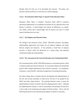 107
through which all roles are to be developed and assessed. The policy also
promotes teacher proficiency in more than one official language.
3.4.2.6 The Education White Paper 6: Special Needs Education Policy
Education White Paper 6 (Teacher’s Resource Book 2004:17) promotes
educational opportunities in an enabling environment for all, especially those with
barriers to learning. It acknowledges and respects all differences, e.g. gender,
race, ability, culture and it acknowledges that all learners can learn if a broad
range of teaching styles are used.
3.4.2.7 The Religion and Education Policy
The Religion and Education Policy (ELRC 2003:H42) promotes knowledge,
understanding, appreciation and respect for all religious traditions and equity
between religion and education. It also promotes a broad base of religious
activities at school within the framework of a school policy and enhanced
constitutional rights and responsibilities.
3.4.2.8 The Assessment in the General Education and Training Band Policy
The Assessment policy (ELRC 2003:H48) promotes an assessment practice which
is learner-centred and criteria-referenced. Its assessment enhances developmental
growth, offers multiple opportunities and is based on outcomes. It is transparent,
continuous, varied, flexible, valid and an integral part of teaching and learning.
The above brings about a certainty that the development and implementation of
the new and revised curriculum at school level will have to be guided by the
RNCS and other related policies. The principal therefore needs to ensure the
implementation of policy in his/her school by aligning practice with it. Although
the implementation of policy is vital for curriculation, the principal will also have
a role to play in the monitoring and support of his/her teachers. This is why the
following discussion on the monitoring and support of teachers is necessary.
 