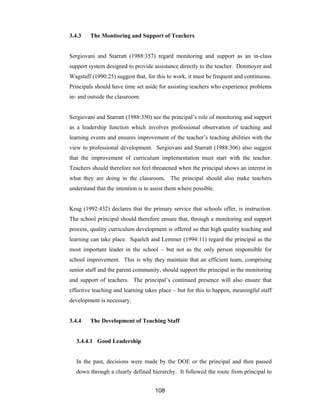 108
3.4.3 The Monitoring and Support of Teachers
Sergiovani and Starratt (1988:357) regard monitoring and support as an in-class
support system designed to provide assistance directly to the teacher. Donmoyer and
Wagstaff (1990:25) suggest that, for this to work, it must be frequent and continuous.
Principals should have time set aside for assisting teachers who experience problems
in- and outside the classroom.
Sergiovani and Starratt (1988:350) see the principal’s role of monitoring and support
as a leadership function which involves professional observation of teaching and
learning events and ensures improvement of the teacher’s teaching abilities with the
view to professional development. Sergiovani and Starratt (1988:306) also suggest
that the improvement of curriculum implementation must start with the teacher.
Teachers should therefore not feel threatened when the principal shows an interest in
what they are doing in the classroom. The principal should also make teachers
understand that the intention is to assist them where possible.
Krug (1992:432) declares that the primary service that schools offer, is instruction.
The school principal should therefore ensure that, through a monitoring and support
process, quality curriculum development is offered so that high quality teaching and
learning can take place. Squelch and Lemmer (1994:11) regard the principal as the
most important leader in the school – but not as the only person responsible for
school improvement. This is why they maintain that an efficient team, comprising
senior staff and the parent community, should support the principal in the monitoring
and support of teachers. The principal’s continued presence will also ensure that
effective teaching and learning takes place – but for this to happen, meaningful staff
development is necessary.
3.4.4 The Development of Teaching Staff
3.4.4.1 Good Leadership
In the past, decisions were made by the DOE or the principal and then passed
down through a clearly defined hierarchy. It followed the route from principal to
 