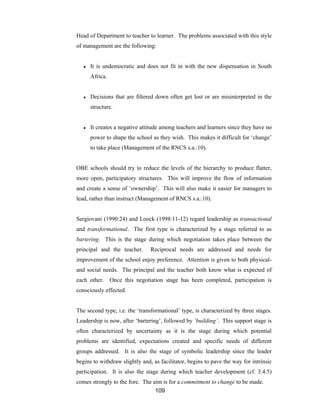 109
Head of Department to teacher to learner. The problems associated with this style
of management are the following:
● It is undemocratic and does not fit in with the new dispensation in South
Africa.
● Decisions that are filtered down often get lost or are misinterpreted in the
structure.
● It creates a negative attitude among teachers and learners since they have no
power to shape the school as they wish. This makes it difficult for ‘change’
to take place (Management of the RNCS s.a.:10).
OBE schools should try to reduce the levels of the hierarchy to produce flatter,
more open, participatory structures. This will improve the flow of information
and create a sense of ‘ownership’. This will also make it easier for managers to
lead, rather than instruct (Management of RNCS s.a.:10).
Sergiovani (1990:24) and Loock (1998:11-12) regard leadership as transactional
and transformational. The first type is characterized by a stage referred to as
bartering. This is the stage during which negotiation takes place between the
principal and the teacher. Reciprocal needs are addressed and needs for
improvement of the school enjoy preference. Attention is given to both physical-
and social needs. The principal and the teacher both know what is expected of
each other. Once this negotiation stage has been completed, participation is
consciously effected.
The second type, i.e. the ‘transformational’ type, is characterized by three stages.
Leadership is now, after ‘bartering’, followed by ‘building’. This support stage is
often characterized by uncertainty as it is the stage during which potential
problems are identified, expectations created and specific needs of different
groups addressed. It is also the stage of symbolic leadership since the leader
begins to withdraw slightly and, as facilitator, begins to pave the way for intrinsic
participation. It is also the stage during which teacher development (cf. 3.4.5)
comes strongly to the fore. The aim is for a commitment to change to be made.
 