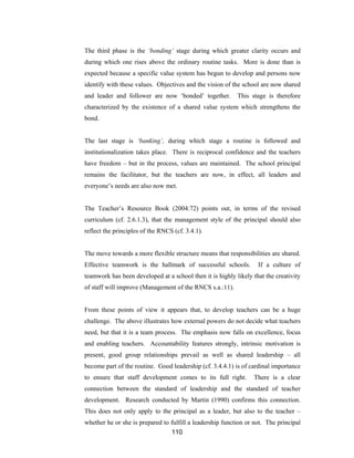 110
The third phase is the ‘bonding’ stage during which greater clarity occurs and
during which one rises above the ordinary routine tasks. More is done than is
expected because a specific value system has begun to develop and persons now
identify with these values. Objectives and the vision of the school are now shared
and leader and follower are now ‘bonded’ together. This stage is therefore
characterized by the existence of a shared value system which strengthens the
bond.
The last stage is ‘banking’, during which stage a routine is followed and
institutionalization takes place. There is reciprocal confidence and the teachers
have freedom – but in the process, values are maintained. The school principal
remains the facilitator, but the teachers are now, in effect, all leaders and
everyone’s needs are also now met.
The Teacher’s Resource Book (2004:72) points out, in terms of the revised
curriculum (cf. 2.6.1.3), that the management style of the principal should also
reflect the principles of the RNCS (cf. 3.4.1).
The move towards a more flexible structure means that responsibilities are shared.
Effective teamwork is the hallmark of successful schools. If a culture of
teamwork has been developed at a school then it is highly likely that the creativity
of staff will improve (Management of the RNCS s.a.:11).
From these points of view it appears that, to develop teachers can be a huge
challenge. The above illustrates how external powers do not decide what teachers
need, but that it is a team process. The emphasis now falls on excellence, focus
and enabling teachers. Accountability features strongly, intrinsic motivation is
present, good group relationships prevail as well as shared leadership – all
become part of the routine. Good leadership (cf. 3.4.4.1) is of cardinal importance
to ensure that staff development comes to its full right. There is a clear
connection between the standard of leadership and the standard of teacher
development. Research conducted by Martin (1990) confirms this connection.
This does not only apply to the principal as a leader, but also to the teacher –
whether he or she is prepared to fulfill a leadership function or not. The principal
 