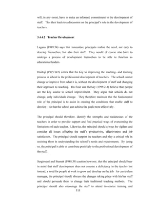 111
will, in any event, have to make an informed commitment to the development of
staff. This then leads to a discussion on the principal’s role in the development of
teachers.
3.4.4.2 Teacher Development
Lagana (1989:54) says that innovative principals realise the need, not only to
develop themselves, but also their staff. They would of course also have to
undergo a process of development themselves to be able to function as
educational leaders.
Dunlop (1995:147) writes that the key to improving the teaching- and learning
process in school is the professional development of teachers. The school cannot
change or improve from what it is, without the development of staff and changing
their approach to teaching. Du Four and Berkey (1995:2-3) believe that people
are the key source to school improvement. They argue that schools do not
change, only individuals change. They therefore maintain that the fundamental
role of the principal is to assist in creating the conditions that enable staff to
develop – so that the school can achieve its goals more effectively.
The principal should therefore, identify the strengths and weaknesses of the
teachers in order to provide support and find practical ways of overcoming the
limitations of each teacher. Likewise, the principal should always be vigilant and
consider all issues affecting the staff’s productivity, effectiveness and job
satisfaction. The principal should support the teachers and play a critical role in
assisting them in understanding the school’s needs and requirements. By doing
so, the principal is able to contribute positively to the professional development of
the staff.
Sergiovani and Starratt (1988:39) caution however, that the principal should bear
in mind that staff development does not assume a deficiency in the teacher but
instead, a need for people at work to grow and develop on the job. As curriculum
manager, the principal should discuss the changes taking place with his/her staff
and should persuade them to change their traditional teaching methods. The
principal should also encourage the staff to attend in-service training and
 