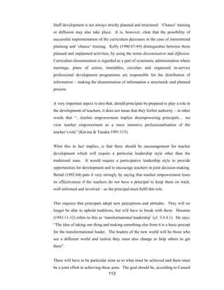 113
Staff development is not always strictly planned and structured. ‘Chance’ training
or diffusion may also take place. It is, however, clear that the possibility of
successful implementation of the curriculum decreases in the case of intermittend
planning and ‘chance’ training. Kelly (1980:67-69) distinguishes between these
planned and unplanned activities, by using the terms dissemination and diffusion.
Curriculum dissemination is regarded as a part of systematic administration where
meetings, plans of action, timetables, circulars and organized in-service
professional development programmes are responsible for the distribution of
information – making the dissemination of information a structured- and planned
process.
A very important aspect is also that, should principals be prepared to play a role in
the development of teachers, it does not mean that they forfeit authority – in other
words that “…teacher empowerment implies disempowering principals… we
view teacher empowerment as a more intensive professionalisation of the
teacher’s role” (Kavina & Tanaka 1991:115).
What this in fact implies, is that there should be encouragement for teacher
development which will require a particular leadership style other than the
traditional ones. It would require a participative leadership style to provide
opportunities for development and to encourage teachers in joint decision-making.
Bernd (1992:64) puts it very strongly by saying that teacher empowerment loses
its effectiveness if the teachers do not have a principal to keep them on track,
well-informed and involved – so the principal must fulfil this role.
This requires that principals adopt new perceptions and attitudes. They will no
longer be able to uphold traditions, but will have to break with them. Houston
(1993:11-12) refers to this as ‘transformational leadership’ (cf. 3.4.4.1). He says:
“The idea of taking one thing and making something else from it is a basic precept
for the transformational leader. The leaders of the new world will be those who
see a different world and realize they must also change to help others to get
there”.
There will have to be particular aims as to what must be achieved and there must
be a joint effort in achieving these aims. The goal should be, according to Cunard
 