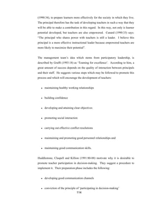 114
(1990:34), to prepare learners more effectively for the society in which they live.
The principal therefore has the task of developing teachers in such a way that they
will be able to make a contribution in this regard. In this way, not only is learner
potential developed, but teachers are also empowered. Cunard (1990:33) says:
“The principal who shares power with teachers is still a leader. I believe this
principal is a more effective instructional leader because empowered teachers are
more likely to maximize their potential”.
The management team’s idea which stems from participatory leadership, is
described by Grafft (1993:18) as ‘Teaming for excellence’. According to him, a
great amount of success depends on the quality of interaction between principals
and their staff. He suggests various steps which may be followed to promote this
process and which will encourage the development of teachers:
● maintaining healthy working relationships
● building confidence
● developing and attaining clear objectives
● promoting social interaction
● carrying out effective conflict resolutions
● maintaining and promoting good personnel relationships and
● maintaining good communication skills.
Huddlestone, Claspell and Killion (1991:80-88) motivate why it is desirable to
promote teacher participation in decision-making. They suggest a procedure to
implement it. Their preparation phase includes the following:
● developing good communication channels
● conviction of the principle of ‘participating in decision-making’
 