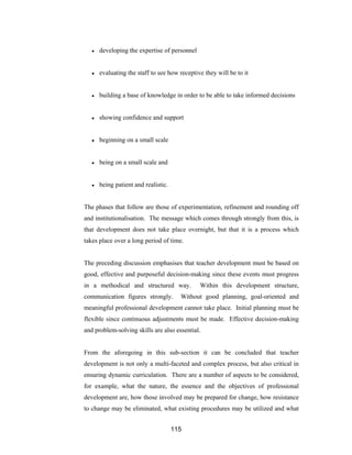 115
● developing the expertise of personnel
● evaluating the staff to see how receptive they will be to it
● building a base of knowledge in order to be able to take informed decisions
● showing confidence and support
● beginning on a small scale
● being on a small scale and
● being patient and realistic.
The phases that follow are those of experimentation, refinement and rounding off
and institutionalisation. The message which comes through strongly from this, is
that development does not take place overnight, but that it is a process which
takes place over a long period of time.
The preceding discussion emphasises that teacher development must be based on
good, effective and purposeful decision-making since these events must progress
in a methodical and structured way. Within this development structure,
communication figures strongly. Without good planning, goal-oriented and
meaningful professional development cannot take place. Initial planning must be
flexible since continuous adjustments must be made. Effective decision-making
and problem-solving skills are also essential.
From the aforegoing in this sub-section it can be concluded that teacher
development is not only a multi-faceted and complex process, but also critical in
ensuring dynamic curriculation. There are a number of aspects to be considered,
for example, what the nature, the essence and the objectives of professional
development are, how those involved may be prepared for change, how resistance
to change may be eliminated, what existing procedures may be utilized and what
 