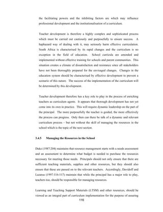 116
the facilitating powers and the inhibiting factors are which may influence
professional development and the institutionalisation of a curriculum.
Teacher development is therefore a highly complex and sophisticated process
which must be carried out cautiously and purposefully to ensure success. A
haphazard way of dealing with it, may seriously harm effective curriculation.
South Africa is characterised by its rapid changes and the curriculum is no
exception in the field of education. School curricula are amended and
implemented without effective training for schools and parent communities. This
situation creates a climate of dissatisfaction and resistance since all stakeholders
have not been thoroughly prepared for the envisaged changes. Changes in the
education system should be characterised by effective development to prevent a
scenario of this nature. The success of the implementation of the curriculum will
be determined by this development.
Teacher development therefore has a key role to play in the process of enriching
teachers as curriculum agents. It appears that thorough development has not yet
come into its own in practice. This will require dynamic leadership on the part of
the principal. The more purposefully the teacher is guided, the more effectively
the process can progress. Only then can there be talk of a dynamic and relevant
curriculum process – but not without the skill of managing the resources in the
school which is the topic of the next section.
3.4.5 Managing the Resources in the School
Duke (1987:204) maintains that resource management starts with a needs assessment
and an assessment to determine what budget is needed to purchase the resources
necessary for meeting those needs. Principals should not only ensure that there are
sufficient teaching materials, supplies and other resources, but they should also
ensure that these are passed on to the relevant teachers. Accordingly, Davidoff and
Lazarus (1997:116-117) maintain that while the principal has a major role to play,
teachers too, should be responsible for managing resources.
Learning and Teaching Support Materials (LTSM) and other resources, should be
viewed as an integral part of curriculum implementation for the purpose of assuring
 