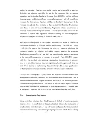 117
quality in education. Teachers need to be creative and resourceful in sourcing,
designing and adapting materials for use in the classroom like newspapers,
magazines and textbooks (Teacher’s Resource Book 2004:36). All the different
Learning Areas – and in turn different Learning Programmes – will rely on different
resources for their success. Teachers will have to familiarize themselves with the
resources needed and those available as they develop their Learning Programmes.
Care should be taken not to develop Learning Programmes where a lack of access to
resources will discriminate against learners. Teachers must also be sensitive to the
limitations of learners who experience barriers to learning and how their progress
may be affected by the availability of resources (DOE 2003:7).
The effective management of the school’s resources will assist in creating an
environment conducive to effective teaching and learning. Davidoff and Lazarus
(1997:116-117) suggest that identifying the need for resources, obtaining the
resources, creating an effective stock-taking system, securing the resources,
distributing resources effectively and fairly and maintaining the resources, are central
to the successful management of resources in a school. Pratt (1994:258) concurs
with this. He says that, when planning a curriculum, six main areas of resources
need to be considered namely materials, equipment, facilities, personnel, time and
cost. When it comes to implementing the curriculum (cf. 2.6.1), clear specifications
of the required resources can make the difference between success and failure.
Davidoff and Lazarus (1997:114) also remark that problems associated with the poor
management of resources, can affect and undermine the morale of teachers. This in
turn can lead to frustration, despair and failure. Likewise, it can minimise personnel
effectiveness and job satisfaction. The results of this can have a negative effect on
both the individuals and the achievement of the school’s objectives. This then leads
to another very important role of the principal, namely to evaluate the curriculum.
3.4.6 Evaluating the Curriculum
Many curriculum initiatives have failed because of the lack of ongoing evaluation
practices. It is a poor reflection on the curriculum that, at times, the inadequacies of
an educational innovation (cf. 2.5) are only discovered years after implementation.
Implementation can only succeed through ongoing evaluation which should not only
 