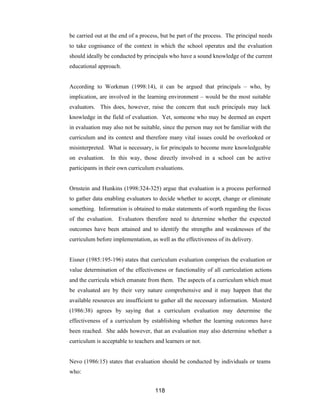 118
be carried out at the end of a process, but be part of the process. The principal needs
to take cognisance of the context in which the school operates and the evaluation
should ideally be conducted by principals who have a sound knowledge of the current
educational approach.
According to Workman (1998:14), it can be argued that principals – who, by
implication, are involved in the learning environment – would be the most suitable
evaluators. This does, however, raise the concern that such principals may lack
knowledge in the field of evaluation. Yet, someone who may be deemed an expert
in evaluation may also not be suitable, since the person may not be familiar with the
curriculum and its context and therefore many vital issues could be overlooked or
misinterpreted. What is necessary, is for principals to become more knowledgeable
on evaluation. In this way, those directly involved in a school can be active
participants in their own curriculum evaluations.
Ornstein and Hunkins (1998:324-325) argue that evaluation is a process performed
to gather data enabling evaluators to decide whether to accept, change or eliminate
something. Information is obtained to make statements of worth regarding the focus
of the evaluation. Evaluators therefore need to determine whether the expected
outcomes have been attained and to identify the strengths and weaknesses of the
curriculum before implementation, as well as the effectiveness of its delivery.
Eisner (1985:195-196) states that curriculum evaluation comprises the evaluation or
value determination of the effectiveness or functionality of all curriculation actions
and the curricula which emanate from them. The aspects of a curriculum which must
be evaluated are by their very nature comprehensive and it may happen that the
available resources are insufficient to gather all the necessary information. Mosterd
(1986:38) agrees by saying that a curriculum evaluation may determine the
effectiveness of a curriculum by establishing whether the learning outcomes have
been reached. She adds however, that an evaluation may also determine whether a
curriculum is acceptable to teachers and learners or not.
Nevo (1986:15) states that evaluation should be conducted by individuals or teams
who:
 