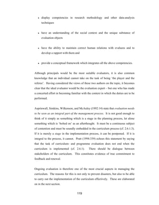119
● display competencies in research methodology and other data-analysis
techniques
● have an understanding of the social context and the unique substance of
evaluation objects
● have the ability to maintain correct human relations with evaluees and to
develop a rapport with them and
● provide a conceptual framework which integrates all the above competencies.
Although principals would be the most suitable evaluators, it is also common
knowledge that an individual cannot take on the task of being ‘the player and the
referee’. Having considered the views of these two authors on the topic, it becomes
clear that the ideal evaluator would be the evaluation expert – but one who has made
a concerted effort in becoming familiar with the context in which the duties are to be
performed.
Asprinwall, Simkins, Wilkenson, and McAuley (1992:14) state that evaluation needs
to be seen as an integral part of the management process. It is not good enough to
think of it simply as something which is a stage in the planning process, let alone
something which is ‘bolted on’ as an afterthought. It must be a continuous subject
of contention and must be soundly embedded in the curriculum process (cf. 2.6.1.3).
If it is merely a stage in the implementation process, it can be postponed. If it is
integral to the process, it cannot. Pratt (1994:339) echoes this statement by saying
that the task of curriculum- and programme evaluation does not end when the
curriculum is implemented (cf. 2.6.1). There should be dialogue between
stakeholders of the curriculum. This constitutes evidence of true commitment to
feedback and renewal.
Ongoing evaluation is therefore one of the most crucial aspects in managing the
curriculum. The reasons for this is not only to prevent disasters, but also to be able
to carry out the implementation of the curriculum effectively. These are elaborated
on in the next section.
 