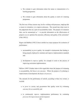 121
● We evaluate to gain information about the nature or characteristics of a
learning programme.
● We evaluate to gain information about the quality or merit of a learning
programme.
The first one of these reasons may involve working with processes, implying that
a reason to evaluation, is to improve processes. The second may relate more to
the judgements that are a part of accountability needs. The purpose of evaluation
then, can be summarised as “…to provide information on the effectiveness of
projects so as to optimize the outcomes, efficiency and quality of the curriculum”
(Fink 1995:2).
Rogers and Badham (1992:3) brave another two major purposes for evaluation of
performance:
● accountability to prove quality: for example to demonstrate that funding is
being properly deployed to maintain and improve implementation standards
and
● development to improve quality: for example to assist in the process of
improving curriculum implementation.
McGaw (1995:7) further states in this regard that where the purpose of evaluating
is accountability, the focus is on outcomes. Where the purpose of evaluating is
improvement or development, the focus is on process.
The rationale for the performance of schools, according to these two writers, is
twofold:
● to prove to society and government that quality exists by evaluating
outcomes for accountability and
● to continuously improve implementation performance by evaluating
processes for improvement and development.
 