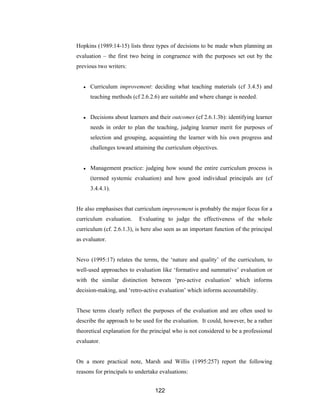 122
Hopkins (1989:14-15) lists three types of decisions to be made when planning an
evaluation – the first two being in congruence with the purposes set out by the
previous two writers:
● Curriculum improvement: deciding what teaching materials (cf 3.4.5) and
teaching methods (cf 2.6.2.6) are suitable and where change is needed.
● Decisions about learners and their outcomes (cf 2.6.1.3b): identifying learner
needs in order to plan the teaching, judging learner merit for purposes of
selection and grouping, acquainting the learner with his own progress and
challenges toward attaining the curriculum objectives.
● Management practice: judging how sound the entire curriculum process is
(termed systemic evaluation) and how good individual principals are (cf
3.4.4.1).
He also emphasises that curriculum improvement is probably the major focus for a
curriculum evaluation. Evaluating to judge the effectiveness of the whole
curriculum (cf. 2.6.1.3), is here also seen as an important function of the principal
as evaluator.
Nevo (1995:17) relates the terms, the ‘nature and quality’ of the curriculum, to
well-used approaches to evaluation like ‘formative and summative’ evaluation or
with the similar distinction between ‘pro-active evaluation’ which informs
decision-making, and ‘retro-active evaluation’ which informs accountability.
These terms clearly reflect the purposes of the evaluation and are often used to
describe the approach to be used for the evaluation. It could, however, be a rather
theoretical explanation for the principal who is not considered to be a professional
evaluator.
On a more practical note, Marsh and Willis (1995:257) report the following
reasons for principals to undertake evaluations:
 