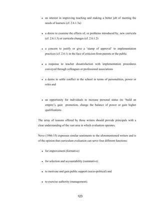 123
● an interest in improving teaching and making a better job of meeting the
needs of learners (cf. 2.6.1.3a)
● a desire to examine the effects of, or problems introduced by, new curricula
(cf. 2.6.1.3) or curricula changes (cf. 2.6.1.2)
● a concern to justify or give a ‘stamp of approval’ to implementation
practices (cf. 2.6.1) in the face of criticism from parents or the public
● a response to teacher dissatisfaction with implementation procedures
conveyed through colleagues or professional associations
● a desire to settle conflict in the school in terms of personalities, power or
roles and
● an opportunity for individuals to increase personal status (to ‘build an
empire’), gain promotion, change the balance of power or gain higher
qualifications.
The array of reasons offered by these writers should provide principals with a
clear understanding of the vast area in which evaluation operates.
Nevo (1986:15) expresses similar sentiments to the aforementioned writers and is
of the opinion that curriculum evaluation can serve four different functions:
● for improvement (formative)
● for selection and accountability (summative)
● to motivate and gain public support (socio-political) and
● to exercise authority (management).
 