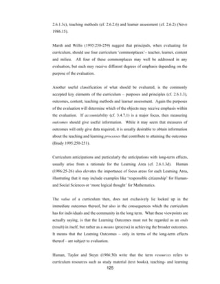 125
2.6.1.3c), teaching methods (cf. 2.6.2.6) and learner assessment (cf. 2.6.2) (Nevo
1986:15).
Marsh and Willis (1995:258-259) suggest that principals, when evaluating for
curriculum, should use four curriculum ‘commonplaces’– teacher, learner, content
and milieu. All four of these commonplaces may well be addressed in any
evaluation, but each may receive different degrees of emphasis depending on the
purpose of the evaluation.
Another useful classification of what should be evaluated, is the commonly
accepted key elements of the curriculum – purposes and principles (cf. 2.6.1.3),
outcomes, content, teaching methods and learner assessment. Again the purposes
of the evaluation will determine which of the objects may receive emphasis within
the evaluation. If accountability (cf. 3.4.7.1) is a major focus, then measuring
outcomes should give useful information. While it may seem that measures of
outcomes will only give data required, it is usually desirable to obtain information
about the teaching and learning processes that contribute to attaining the outcomes
(Brady 1995:250-251).
Curriculum anticipations and particularly the anticipations with long-term effects,
usually arise from a rationale for the Learning Area (cf. 2.6.1.3d). Human
(1986:25-26) also elevates the importance of focus areas for each Learning Area,
illustrating that it may include examples like ‘responsible citizenship’ for Human-
and Social Sciences or ‘more logical thought’ for Mathematics.
The value of a curriculum then, does not exclusively lie locked up in the
immediate outcomes thereof, but also in the consequences which the curriculum
has for individuals and the community in the long term. What these viewpoints are
actually saying, is that the Learning Outcomes must not be regarded as an ends
(result) in itself, but rather as a means (process) in achieving the broader outcomes.
It means that the Learning Outcomes – only in terms of the long-term effects
thereof – are subject to evaluation.
Human, Taylor and Steyn (1986:30) write that the term resources refers to
curriculum resources such as study material (text books), teaching- and learning
 