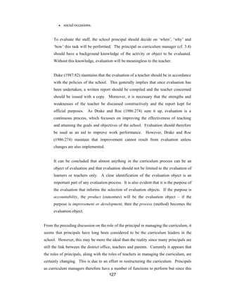 127
● social occasions.
To evaluate the staff, the school principal should decide on ‘when’, ‘why’ and
‘how’ this task will be performed. The principal as curriculum manager (cf. 3.4)
should have a background knowledge of the activity or object to be evaluated.
Without this knowledge, evaluation will be meaningless to the teacher.
Duke (1987:82) maintains that the evaluation of a teacher should be in accordance
with the policies of the school. This generally implies that once evaluation has
been undertaken, a written report should be compiled and the teacher concerned
should be issued with a copy. Moreover, it is necessary that the strengths and
weaknesses of the teacher be discussed constructively and the report kept for
official purposes. As Drake and Roe (1986:274) sum it up, evaluation is a
continuous process, which focusses on improving the effectiveness of teaching
and attaining the goals and objectives of the school. Evaluation should therefore
be used as an aid to improve work performance. However, Drake and Roe
(1986:274) maintain that improvement cannot result from evaluation unless
changes are also implemented.
It can be concluded that almost anything in the curriculum process can be an
object of evaluation and that evaluation should not be limited to the evaluation of
learners or teachers only. A clear identification of the evaluation object is an
important part of any evaluation process. It is also evident that it is the purpose of
the evaluation that informs the selection of evaluation objects. If the purpose is
accountability, the product (outcomes) will be the evaluation object – if the
purpose is improvement or development, then the process (method) becomes the
evaluation object.
From the preceding discussion on the role of the principal in managing the curriculum, it
seems that principals have long been considered to be the curriculum leaders in the
school. However, this may be more the ideal than the reality since many principals are
still the link between the district office, teachers and parents. Currently it appears that
the roles of principals, along with the roles of teachers in managing the curriculum, are
certainly changing. This is due to an effort in restructuring the curriculum. Principals
as curriculum managers therefore have a number of functions to perform but since this
 