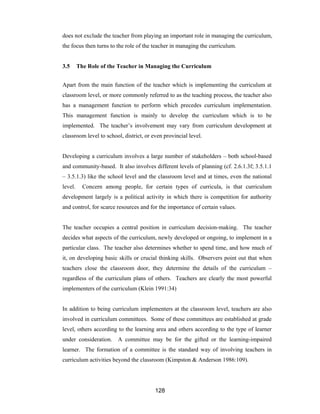 128
does not exclude the teacher from playing an important role in managing the curriculum,
the focus then turns to the role of the teacher in managing the curriculum.
3.5 The Role of the Teacher in Managing the Curriculum
Apart from the main function of the teacher which is implementing the curriculum at
classroom level, or more commonly referred to as the teaching process, the teacher also
has a management function to perform which precedes curriculum implementation.
This management function is mainly to develop the curriculum which is to be
implemented. The teacher’s involvement may vary from curriculum development at
classroom level to school, district, or even provincial level.
Developing a curriculum involves a large number of stakeholders – both school-based
and community-based. It also involves different levels of planning (cf. 2.6.1.3f; 3.5.1.1
– 3.5.1.3) like the school level and the classroom level and at times, even the national
level. Concern among people, for certain types of curricula, is that curriculum
development largely is a political activity in which there is competition for authority
and control, for scarce resources and for the importance of certain values.
The teacher occupies a central position in curriculum decision-making. The teacher
decides what aspects of the curriculum, newly developed or ongoing, to implement in a
particular class. The teacher also determines whether to spend time, and how much of
it, on developing basic skills or crucial thinking skills. Observers point out that when
teachers close the classroom door, they determine the details of the curriculum –
regardless of the curriculum plans of others. Teachers are clearly the most powerful
implementers of the curriculum (Klein 1991:34)
In addition to being curriculum implementers at the classroom level, teachers are also
involved in curriculum committees. Some of these committees are established at grade
level, others according to the learning area and others according to the type of learner
under consideration. A committee may be for the gifted or the learning-impaired
learner. The formation of a committee is the standard way of involving teachers in
curriculum activities beyond the classroom (Kimpston & Anderson 1986:109).
 
