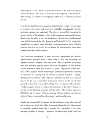 84
different point of view. In this case the manifestation of the curriculum may be
somewhat different. This is also an indication of the complexity of the curriculum.
It has a variety of possibilities for interpretation which must be taken into account at
all times.
From the above definitions on management and curriculum, a single perspective can
be obtained on the notions and concepts of curriculum management which the
curriculum manager must understand. The school is responsible for executing the
primary function of the education system, which is managing, teaching and learning.
However, for the school to carry out this function effectively, the school principal
must fulfill his/her curricular role. Donmoyer and Wagstaff (1990:20) mention that
principals are increasingly tasked with being curriculum managers. Boyd (1996:63)
maintains that there has recently been a demand for principals to be instructional
leaders as well as curriculum managers.
Since curriculum management is about curriculum improvement and effective
implementation, principals need to spend most of their time performing this
important function. Morphet, Johns and Reller (1982:300) reiterate that surveys
show that principals typically regard curriculum management as their primary
function and one on which they would like to spend a large amount of their time.
Duke (1987:57) agrees, but adds that principals, spend relatively little time observing
in classrooms and working with the teachers to improve instruction. Murphy,
Hallinger, Weil and Milman (1983:141) assure readers that one of the most important
reasons for the lack of curriculum management activities on the part of many
principals is their lack of a sound knowledge base of instruction and curriculum.
This has a negative impact, not only on the achievement of the school’s objectives,
but also on the individuals associated with the school. This confirms Ngcongo’s
(1995:31) word of caution. Without supporting effective teaching, principals are
robbed of the core business of the school, namely teaching and learning.
Squelch and Lemmer (1994:1) maintain that the performance of the school, its staff
and its learners, are deeply affected by the principal’s leadership role. The principal
as curriculum manager should play a positive role – particularly if the entire
approach to teaching is changing. This implies that all principals should ensure that
 