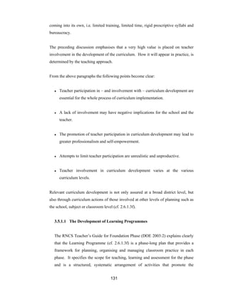 131
coming into its own, i.e. limited training, limited time, rigid prescriptive syllabi and
bureaucracy.
The preceding discussion emphasises that a very high value is placed on teacher
involvement in the development of the curriculum. How it will appear in practice, is
determined by the teaching approach.
From the above paragraphs the following points become clear:
● Teacher participation in – and involvement with – curriculum development are
essential for the whole process of curriculum implementation.
● A lack of involvement may have negative implications for the school and the
teacher.
● The promotion of teacher participation in curriculum development may lead to
greater professionalism and self-empowerment.
● Attempts to limit teacher participation are unrealistic and unproductive.
● Teacher involvement in curriculum development varies at the various
curriculum levels.
Relevant curriculum development is not only assured at a broad district level, but
also through curriculum actions of those involved at other levels of planning such as
the school, subject or classroom level (cf. 2.6.1.3f).
3.5.1.1 The Development of Learning Programmes
The RNCS Teacher’s Guide for Foundation Phase (DOE 2003:2) explains clearly
that the Learning Programme (cf. 2.6.1.3f) is a phase-long plan that provides a
framework for planning, organising and managing classroom practice in each
phase. It specifies the scope for teaching, learning and assessment for the phase
and is a structured, systematic arrangement of activities that promote the
 