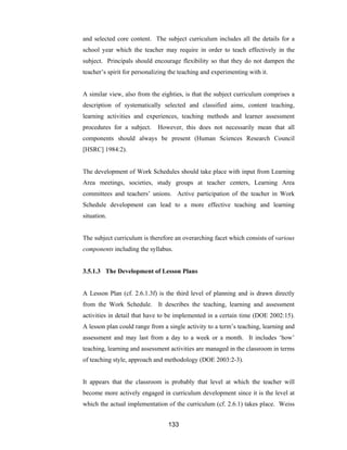 133
and selected core content. The subject curriculum includes all the details for a
school year which the teacher may require in order to teach effectively in the
subject. Principals should encourage flexibility so that they do not dampen the
teacher’s spirit for personalizing the teaching and experimenting with it.
A similar view, also from the eighties, is that the subject curriculum comprises a
description of systematically selected and classified aims, content teaching,
learning activities and experiences, teaching methods and learner assessment
procedures for a subject. However, this does not necessarily mean that all
components should always be present (Human Sciences Research Council
[HSRC] 1984:2).
The development of Work Schedules should take place with input from Learning
Area meetings, societies, study groups at teacher centers, Learning Area
committees and teachers’ unions. Active participation of the teacher in Work
Schedule development can lead to a more effective teaching and learning
situation.
The subject curriculum is therefore an overarching facet which consists of various
components including the syllabus.
3.5.1.3 The Development of Lesson Plans
A Lesson Plan (cf. 2.6.1.3f) is the third level of planning and is drawn directly
from the Work Schedule. It describes the teaching, learning and assessment
activities in detail that have to be implemented in a certain time (DOE 2002:15).
A lesson plan could range from a single activity to a term’s teaching, learning and
assessment and may last from a day to a week or a month. It includes ‘how’
teaching, learning and assessment activities are managed in the classroom in terms
of teaching style, approach and methodology (DOE 2003:2-3).
It appears that the classroom is probably that level at which the teacher will
become more actively engaged in curriculum development since it is the level at
which the actual implementation of the curriculum (cf. 2.6.1) takes place. Weiss
 