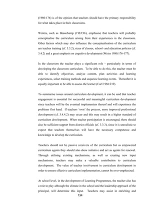 134
(1980:176) is of the opinion that teachers should have the primary responsibility
for what takes place in their classrooms.
Writers, such as Beauchamp (1983:96), emphasise that teachers will probably
conceptualise the curriculum arising from their experiences in the classroom.
Other factors which may also influence the conceptualisation of the curriculum
are teacher training (cf. 3.3.2), sizes of classes, school- and education policies (cf.
3.4.2) and a great emphasis on cognitive development (Weiss 1980:176-177).
In the classroom the teacher plays a significant role – particularly in terms of
developing the classroom curriculum. To be able to do this, the teacher must be
able to identify objectives, analyse content, plan activities and learning
experiences, select training methods and sequence learning events. Thereafter it is
equally important to be able to assess the learner (Carl 1986:219).
To summarise issues around curriculum development, it can be said that teacher
engagement is essential for successful and meaningful curriculum development
since teachers will be the eventual implementers thereof and will experience the
problems first hand. If teachers ‘own’ the process, more improved professional
development (cf. 3.4.4.2) may occur and this may result in a higher standard of
curriculum development. When teacher participation is encouraged, there should
also be sufficient support from district officials (cf. 3.3.3), since it is unrealistic to
expect that teachers themselves will have the necessary competence and
knowledge to develop the curriculum.
Teachers should not be passive receivers of the curriculum but as empowered
curriculum agents they should also show initiative and act as agents for renewal.
Through utilising existing mechanisms, as well as creating new input
mechanisms, teachers may make a valuable contribution to curriculum
development. The value of teacher involvement in curriculum development in
order to ensure effective curriculum implementation, cannot be over-emphasized.
At school level, in the development of Learning Programmes, the teacher also has
a role to play although the climate in the school and the leadership approach of the
principal, will determine this input. Teachers may assist in enriching and
 
