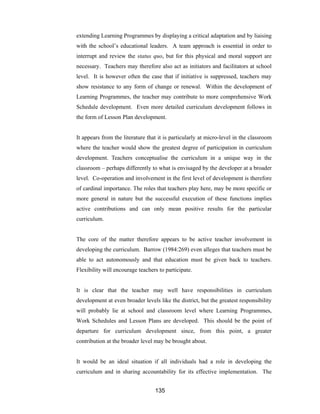 135
extending Learning Programmes by displaying a critical adaptation and by liaising
with the school’s educational leaders. A team approach is essential in order to
interrupt and review the status quo, but for this physical and moral support are
necessary. Teachers may therefore also act as initiators and facilitators at school
level. It is however often the case that if initiative is suppressed, teachers may
show resistance to any form of change or renewal. Within the development of
Learning Programmes, the teacher may contribute to more comprehensive Work
Schedule development. Even more detailed curriculum development follows in
the form of Lesson Plan development.
It appears from the literature that it is particularly at micro-level in the classroom
where the teacher would show the greatest degree of participation in curriculum
development. Teachers conceptualise the curriculum in a unique way in the
classroom – perhaps differently to what is envisaged by the developer at a broader
level. Co-operation and involvement in the first level of development is therefore
of cardinal importance. The roles that teachers play here, may be more specific or
more general in nature but the successful execution of these functions implies
active contributions and can only mean positive results for the particular
curriculum.
The core of the matter therefore appears to be active teacher involvement in
developing the curriculum. Barrow (1984:269) even alleges that teachers must be
able to act autonomously and that education must be given back to teachers.
Flexibility will encourage teachers to participate.
It is clear that the teacher may well have responsibilities in curriculum
development at even broader levels like the district, but the greatest responsibility
will probably lie at school and classroom level where Learning Programmes,
Work Schedules and Lesson Plans are developed. This should be the point of
departure for curriculum development since, from this point, a greater
contribution at the broader level may be brought about.
It would be an ideal situation if all individuals had a role in developing the
curriculum and in sharing accountability for its effective implementation. The
 