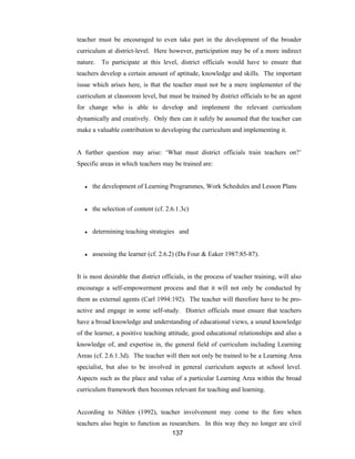 137
teacher must be encouraged to even take part in the development of the broader
curriculum at district-level. Here however, participation may be of a more indirect
nature. To participate at this level, district officials would have to ensure that
teachers develop a certain amount of aptitude, knowledge and skills. The important
issue which arises here, is that the teacher must not be a mere implementer of the
curriculum at classroom level, but must be trained by district officials to be an agent
for change who is able to develop and implement the relevant curriculum
dynamically and creatively. Only then can it safely be assumed that the teacher can
make a valuable contribution to developing the curriculum and implementing it.
A further question may arise: ‘What must district officials train teachers on?’
Specific areas in which teachers may be trained are:
● the development of Learning Programmes, Work Schedules and Lesson Plans
● the selection of content (cf. 2.6.1.3c)
● determining teaching strategies and
● assessing the learner (cf. 2.6.2) (Du Four & Eaker 1987:85-87).
It is most desirable that district officials, in the process of teacher training, will also
encourage a self-empowerment process and that it will not only be conducted by
them as external agents (Carl 1994:192). The teacher will therefore have to be pro-
active and engage in some self-study. District officials must ensure that teachers
have a broad knowledge and understanding of educational views, a sound knowledge
of the learner, a positive teaching attitude, good educational relationships and also a
knowledge of, and expertise in, the general field of curriculum including Learning
Areas (cf. 2.6.1.3d). The teacher will then not only be trained to be a Learning Area
specialist, but also to be involved in general curriculum aspects at school level.
Aspects such as the place and value of a particular Learning Area within the broad
curriculum framework then becomes relevant for teaching and learning.
According to Nihlen (1992), teacher involvement may come to the fore when
teachers also begin to function as researchers. In this way they no longer are civil
 