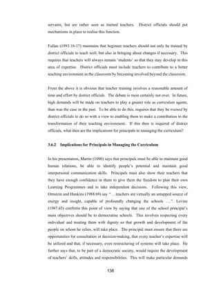 138
servants, but are rather seen as trained teachers. District officials should put
mechanisms in place to realise this function.
Fullan (1993:16-17) maintains that beginner teachers should not only be trained by
district officials to teach well, but also in bringing about changes if necessary. This
requires that teachers will always remain ‘students’ so that they may develop in this
area of expertise. District officials must include teachers to contribute to a better
teaching environment in the classroom by becoming involved beyond the classroom.
From the above it is obvious that teacher training involves a reasonable amount of
time and effort by district officials. The debate is most certainly not over. In future,
high demands will be made on teachers to play a greater role as curriculum agents,
than was the case in the past. To be able to do this, requires that they be trained by
district officials to do so with a view to enabling them to make a contribution to the
transformation of their teaching environment. If this then is required of district
officials, what then are the implications for principals in managing the curriculum?
3.6.2 Implications for Principals in Managing the Curriculum
In his presentation, Martin (1990) says that principals must be able to maintain good
human relations, be able to identify people’s potential and maintain good
interpersonal communication skills. Principals must also show their teachers that
they have enough confidence in them to give them the freedom to plan their own
Learning Programmes and to take independent decisions. Following this view,
Ornstein and Hunkins (1988:69) say “ …teachers are virtually an untapped source of
energy and insight, capable of profoundly changing the schools ….”. Levine
(1987:43) confirms this point of view by saying that one of the school principal’s
main objectives should be to democratise schools. This involves respecting every
individual and treating them with dignity so that growth and development of the
people on whom he relies, will take place. The principal must ensure that there are
opportunities for consultation in decision-making, that every teacher’s expertise will
be utilized and that, if necessary, even restructuring of systems will take place. He
further says that, to be part of a democratic society, would require the development
of teachers’ skills, attitudes and responsibilities. This will make particular demands
 