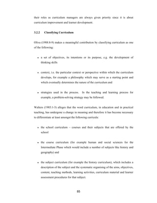 85
their roles as curriculum managers are always given priority since it is about
curriculum improvement and learner development.
3.2.2 Classifying Curriculum
Oliva (1988:8-9) makes a meaningful contribution by classifying curriculum as one
of the following:
● a set of objectives, its intentions or its purpose, e.g. the development of
thinking skills
● context, i.e. the particular context or perspective within which the curriculum
develops, for example a philosophy which may serve as a starting point and
which eventually determines the nature of the curriculum and
● strategies used in the process. In the teaching and learning process for
example, a problem-solving strategy may be followed.
Walters (1985:1-3) alleges that the word curriculum, in education and in practical
teaching, has undergone a change in meaning and therefore it has become necessary
to differentiate at least amongst the following curricula:
● the school curriculum – courses and their subjects that are offered by the
school
● the course curriculum (for example human and social sciences for the
Intermediate Phase which would include a number of subjects like history and
geography) and
● the subject curriculum (for example the history curriculum), which includes a
description of the subject and the systematic organising of the aims, objectives,
content, teaching methods, learning activities, curriculum material and learner
assessment procedures for that subject.
 