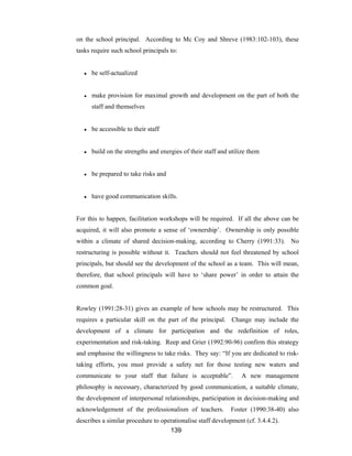 139
on the school principal. According to Mc Coy and Shreve (1983:102-103), these
tasks require such school principals to:
● be self-actualized
● make provision for maximal growth and development on the part of both the
staff and themselves
● be accessible to their staff
● build on the strengths and energies of their staff and utilize them
● be prepared to take risks and
● have good communication skills.
For this to happen, facilitation workshops will be required. If all the above can be
acquired, it will also promote a sense of ‘ownership’. Ownership is only possible
within a climate of shared decision-making, according to Cherry (1991:33). No
restructuring is possible without it. Teachers should not feel threatened by school
principals, but should see the development of the school as a team. This will mean,
therefore, that school principals will have to ‘share power’ in order to attain the
common goal.
Rowley (1991:28-31) gives an example of how schools may be restructured. This
requires a particular skill on the part of the principal. Change may include the
development of a climate for participation and the redefinition of roles,
experimentation and risk-taking. Reep and Grier (1992:90-96) confirm this strategy
and emphasise the willingness to take risks. They say: “If you are dedicated to risk-
taking efforts, you must provide a safety net for those testing new waters and
communicate to your staff that failure is acceptable”. A new management
philosophy is necessary, characterized by good communication, a suitable climate,
the development of interpersonal relationships, participation in decision-making and
acknowledgement of the professionalism of teachers. Foster (1990:38-40) also
describes a similar procedure to operationalise staff development (cf. 3.4.4.2).
 