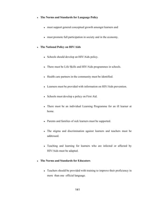 141
● The Norms and Standards for Language Policy
● must support general conceptual growth amongst learners and
● must promote full participation in society and in the economy.
● The National Policy on HIV/Aids
● Schools should develop an HIV/Aids policy.
● There must be Life Skills and HIV/Aids programmes in schools.
● Health care partners in the community must be identified.
● Learners must be provided with information on HIV/Aids prevention.
● Schools must develop a policy on First Aid.
● There must be an individual Learning Programme for an ill learner at
home.
● Parents and families of sick learners must be supported.
● The stigma and discrimination against learners and teachers must be
addressed.
● Teaching and learning for learners who are infected or affected by
HIV/Aids must be adapted.
● The Norms and Standards for Educators
● Teachers should be provided with training to improve their proficiency in
more than one official language.
 