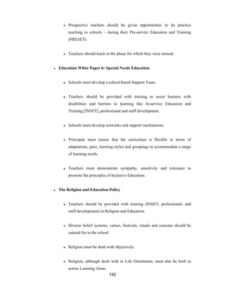 142
● Prospective teachers should be given opportunities to do practice
teaching in schools – during their Pre-service Education and Training
(PRESET).
● Teachers should teach in the phase for which they were trained.
● Education White Paper 6: Special Needs Education
● Schools must develop a school-based Support Team.
● Teachers should be provided with training to assist learners with
disabilities and barriers to learning like In-service Education and
Training [INSET], professional and staff development.
● Schools must develop networks and support mechanisms.
● Principals must ensure that the curriculum is flexible in terms of
adaptations, pace, learning styles and groupings to accommodate a range
of learning needs.
● Teachers must demonstrate sympathy, sensitivity and tolerance to
promote the principles of Inclusive Education.
● The Religion and Education Policy
● Teachers should be provided with training (INSET, professional- and
staff development) in Religion and Education.
● Diverse belief systems, values, festivals, rituals and customs should be
catered for in the school.
● Religion must be dealt with objectively.
● Religion, although dealt with in Life Orientation, must also be built in
across Learning Areas.
 
