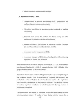 143
● Parent information sessions must be arranged.
● Assessment in the GET Band
● Teachers should be provided with training (INSET, professional- and
staff development) in assessment strategies.
● The school must follow the assessment policy framework for teaching
and learning.
● Principals must ensure that teachers plan before, during and after
assessment – it promotes reflection and re-planning.
● Learner activities (cf. 2.6.2.6) must be relevant to Learning Outcomes
(cf. 2.6.1.3b) and Assessment Standards (cf. 2.6.1.3c).
● Assessment must be transparent (cf. 2.6.2).
● Assessment strategies (cf. 2.6.2.5) must be adapted for different learning
styles and for learners with disabilities.
From the above it can be deduced that good leadership (cf. 3.4.4.1) is essential for the
development of teachers (cf. 3.4.4.2). It is a particular view which will lead to either
purposeful development – or the absence thereof.
Evaluation, also one of the functions of the principal (cf. 3.4.6), is a complex stage in
the curriculum process. From the descriptions of evaluation, the complexity and
multi-faceted nature of the field of evaluation becomes evident. The implications
that curriculum evaluation has for principals, are numerous. They would be expected
to make a significant contribution at school level and to be very involved in
evaluations in the school.
The entire nature and purpose of evaluation is associated with making decisions
about curriculum matters. A number of ideas dealing with the reasons for an
 
