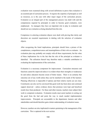 144
evaluation were examined along with several definitions to prove that evaluation is
an essential part of curriculum process. It requires the expertise of principals as well
as resources, as is the case with other major stages of the curriculum process.
Evaluation as an integral part of the management process was dealt with and the
competencies required by principals in order to become good evaluators, were
emphasised. As managers they have an important role to play in evaluation and
should not see evaluation as being detached from this role.
Competence in selecting evaluation objects were dealt with proving that clarity and
discretion are essential requirements in dealing with the selection of evaluation
objects.
After recognising the listed implications, principals should form a picture of the
completeness, comprehensiveness and meaningfulness of their role as evaluator. An
evaluation plan may probably not comply with all these requirements, but the value
of these implications lies in the fact that the role of the principal as evaluator is
identified. The utilisation thereof may therefore make a valuable contribution to
evaluating the implementation of the curriculum.
Evaluation is a necessary component for improvement. Curriculum structures and
functions cannot be improved unless it is evident where their strengths or weaknesses
lie and unless educators become aware of better means. There is no certainty that
outcomes are of any worth unless they can be matched to the needs of the learners.
Planning effectively is impossible if options and their relative merits are not clear.
Constituents can also not be convinced that good work has been done and continued
support deserved – unless evidence shows that promises were kept and beneficial
results have been produced. For these and other reasons, teachers must subject their
work to competent evaluation. Evaluation results must assist teachers in sorting out
the good from the bad and point the way to much needed implementation
improvements. Principals are accountable to the department, learners and other
stakeholders and should therefore gain a better understanding of evaluation issues.
However, teachers are also implicated in matters pertaining to the management of the
curriculum. This is captured in the next section.
 