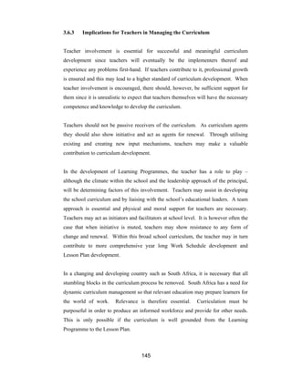 145
3.6.3 Implications for Teachers in Managing the Curriculum
Teacher involvement is essential for successful and meaningful curriculum
development since teachers will eventually be the implementers thereof and
experience any problems first-hand. If teachers contribute to it, professional growth
is ensured and this may lead to a higher standard of curriculum development. When
teacher involvement is encouraged, there should, however, be sufficient support for
them since it is unrealistic to expect that teachers themselves will have the necessary
competence and knowledge to develop the curriculum.
Teachers should not be passive receivers of the curriculum. As curriculum agents
they should also show initiative and act as agents for renewal. Through utilising
existing and creating new input mechanisms, teachers may make a valuable
contribution to curriculum development.
In the development of Learning Programmes, the teacher has a role to play –
although the climate within the school and the leadership approach of the principal,
will be determining factors of this involvement. Teachers may assist in developing
the school curriculum and by liaising with the school’s educational leaders. A team
approach is essential and physical and moral support for teachers are necessary.
Teachers may act as initiators and facilitators at school level. It is however often the
case that when initiative is muted, teachers may show resistance to any form of
change and renewal. Within this broad school curriculum, the teacher may in turn
contribute to more comprehensive year long Work Schedule development and
Lesson Plan development.
In a changing and developing country such as South Africa, it is necessary that all
stumbling blocks in the curriculum process be removed. South Africa has a need for
dynamic curriculum management so that relevant education may prepare learners for
the world of work. Relevance is therefore essential. Curriculation must be
purposeful in order to produce an informed workforce and provide for other needs.
This is only possible if the curriculum is well grounded from the Learning
Programme to the Lesson Plan.
 