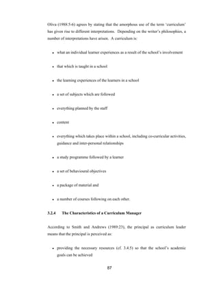 87
Oliva (1988:5-6) agrees by stating that the amorphous use of the term ‘curriculum’
has given rise to different interpretations. Depending on the writer’s philosophies, a
number of interpretations have arisen. A curriculum is:
● what an individual learner experiences as a result of the school’s involvement
● that which is taught in a school
● the learning experiences of the learners in a school
● a set of subjects which are followed
● everything planned by the staff
● content
● everything which takes place within a school, including co-curricular activities,
guidance and inter-personal relationships
● a study programme followed by a learner
● a set of behavioural objectives
● a package of material and
● a number of courses following on each other.
3.2.4 The Characteristics of a Curriculum Manager
According to Smith and Andrews (1989:23), the principal as curriculum leader
means that the principal is perceived as:
● providing the necessary resources (cf. 3.4.5) so that the school’s academic
goals can be achieved
 