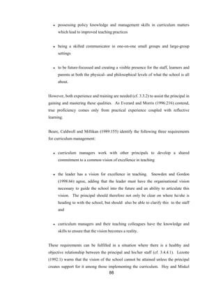 88
● possessing policy knowledge and management skills in curriculum matters
which lead to improved teaching practices
● being a skilled communicator in one-on-one small groups and large-group
settings
● to be future-focussed and creating a visible presence for the staff, learners and
parents at both the physical- and philosophical levels of what the school is all
about.
However, both experience and training are needed (cf. 3.3.2) to assist the principal in
gaining and mastering these qualities. As Everard and Morris (1996:216) contend,
true proficiency comes only from practical experience coupled with reflective
learning.
Beare, Caldwell and Millikan (1989:155) identify the following three requirements
for curriculum management:
● curriculum managers work with other principals to develop a shared
commitment to a common vision of excellence in teaching
● the leader has a vision for excellence in teaching. Snowden and Gordon
(1998:66) agree, adding that the leader must have the organisational vision
necessary to guide the school into the future and an ability to articulate this
vision. The principal should therefore not only be clear on where he/she is
heading to with the school, but should also be able to clarify this to the staff
and
● curriculum managers and their teaching colleagues have the knowledge and
skills to ensure that the vision becomes a reality.
These requirements can be fulfilled in a situation where there is a healthy and
objective relationship between the principal and his/her staff (cf. 3.4.4.1). Lezotte
(1992:1) warns that the vision of the school cannot be attained unless the principal
creates support for it among those implementing the curriculum. Hoy and Miskel
 