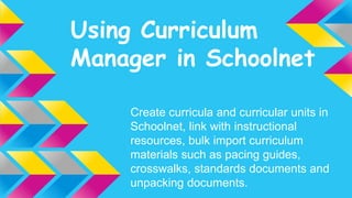 Using Curriculum 
Manager in Schoolnet 
Create curricula and curricular units in 
Schoolnet, link with instructional 
resources, bulk import curriculum 
materials such as pacing guides, 
crosswalks, standards documents and 
unpacking documents. 
 