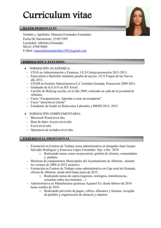 Curriculum vitae
DATOS PERSONALES
Nombre y Apellidos: Manuela Fernández Fernández
Fecha De Nacimiento: 23/05/1992
Localidad: Albolote (Granada)
Móvil: 670474084
E-Mail: manuelafernandezfdez1992@gmail.com
FORMACIÓN Y ESTUDIOS:
 FORMACIÓN ACADÉMICA:
- CFGS en Administración y Finanzas, I.E.S Cartuja promoción 2011-2013.
- Equivalente a Bachiller mediante prueba de acceso. I.E.S Virgen de las Nieves
año 2011.
- CFGM en Gestión Administrativa C,C Jorbalán Granada. Promoción 2009-2011.
- Graduado de la E.S.O en IES Aricel.
- Cursillo de Bullyng escolar, en el año 2009, realizado en cada de la juventud de
Albolote.
- Curso “Escaparatismo. Aprende a crear un escaparate”
- Curso “atención al cliente”
- Estudiante de Grado en Relaciones Laborales y RRHH 2013- 2015
 FORMACIÓN COMPLEMENTARIA:
- Microsoft Word nivel alto.
- Base de datos Access nivel alto.
- Excel nivel alto.
- Operatoria de teclados nivel alto.
EXPERIENCIA PROFESIONAL
- Formación en Centros de Trabajo como administrativa en abogados Juan Gaspar
Salvador Rodríguez y Francisca López Fernández. Sep. a Dic. 2010
o Realizando tareas como recepcionista, gestión de clientes, comunidades
y pedidos.
- Monitora de campamentos Municipales del Ayuntamiento de Albolote, durante
los veranos de 2009 al 2012 inclusive.
- Formación en Centros de Trabajo como administrativa en Caja rural de Granada,
oficina de Albolote, desde abril hasta junio de 2013.
o Realizando tareas de cajera (ingresos, reintegros, transferencias,
consultas sobre movimientos…)
- Administrativa en Manufacturas químicas Aquasol S.L desde febrero de 2016
hasta octubre de 2016.
o Realizando previsión de pagos, cobros, albaranes y facturas, recogida
de pedidos y organización de almacén y repartos.
 