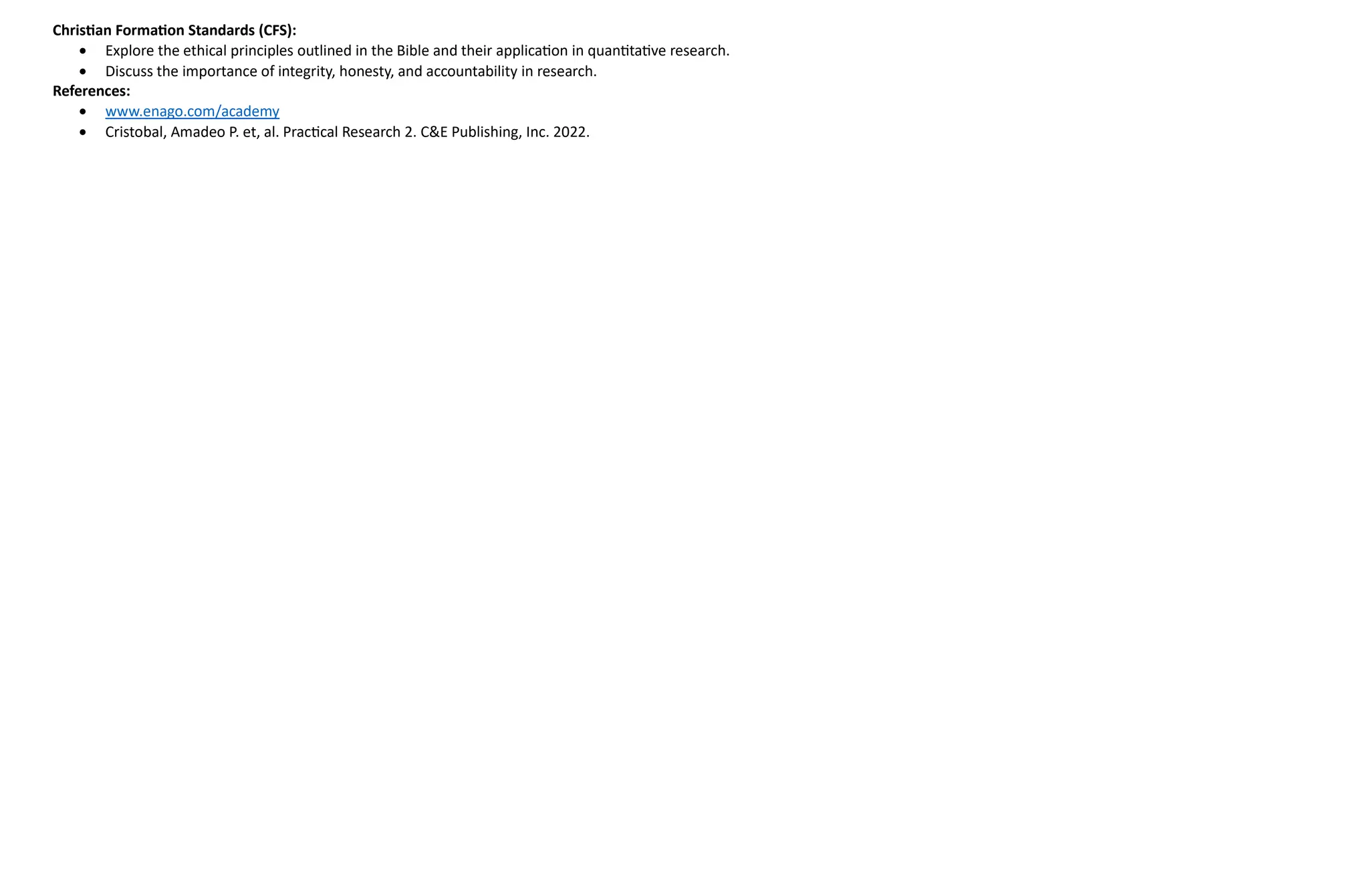 Christian Formation Standards (CFS):
 Explore the ethical principles outlined in the Bible and their application in quantitative research.
 Discuss the importance of integrity, honesty, and accountability in research.
References:
 www.enago.com/academy
 Cristobal, Amadeo P. et, al. Practical Research 2. C&E Publishing, Inc. 2022.
 
