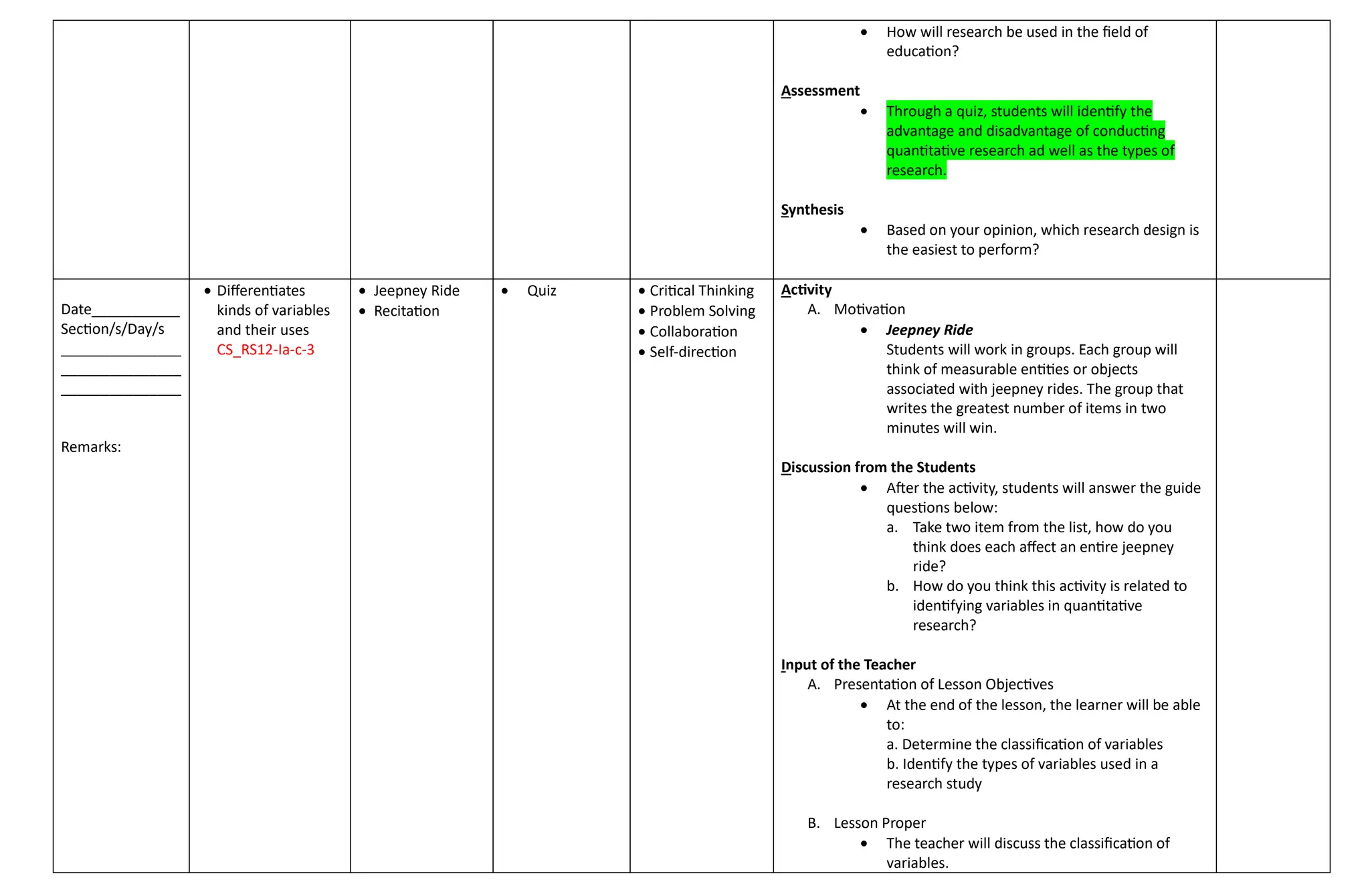  How will research be used in the field of
education?
Assessment
 Through a quiz, students will identify the
advantage and disadvantage of conducting
quantitative research ad well as the types of
research.
Synthesis
 Based on your opinion, which research design is
the easiest to perform?
Date___________
Section/s/Day/s
_______________
_______________
_______________
Remarks:
 Differentiates
kinds of variables
and their uses
CS_RS12-Ia-c-3
 Jeepney Ride
 Recitation
 Quiz  Critical Thinking
 Problem Solving
 Collaboration
 Self-direction
Activity
A. Motivation
 Jeepney Ride
Students will work in groups. Each group will
think of measurable entities or objects
associated with jeepney rides. The group that
writes the greatest number of items in two
minutes will win.
Discussion from the Students
 After the activity, students will answer the guide
questions below:
a. Take two item from the list, how do you
think does each affect an entire jeepney
ride?
b. How do you think this activity is related to
identifying variables in quantitative
research?
Input of the Teacher
A. Presentation of Lesson Objectives
 At the end of the lesson, the learner will be able
to:
a. Determine the classification of variables
b. Identify the types of variables used in a
research study
B. Lesson Proper
 The teacher will discuss the classification of
variables.
 