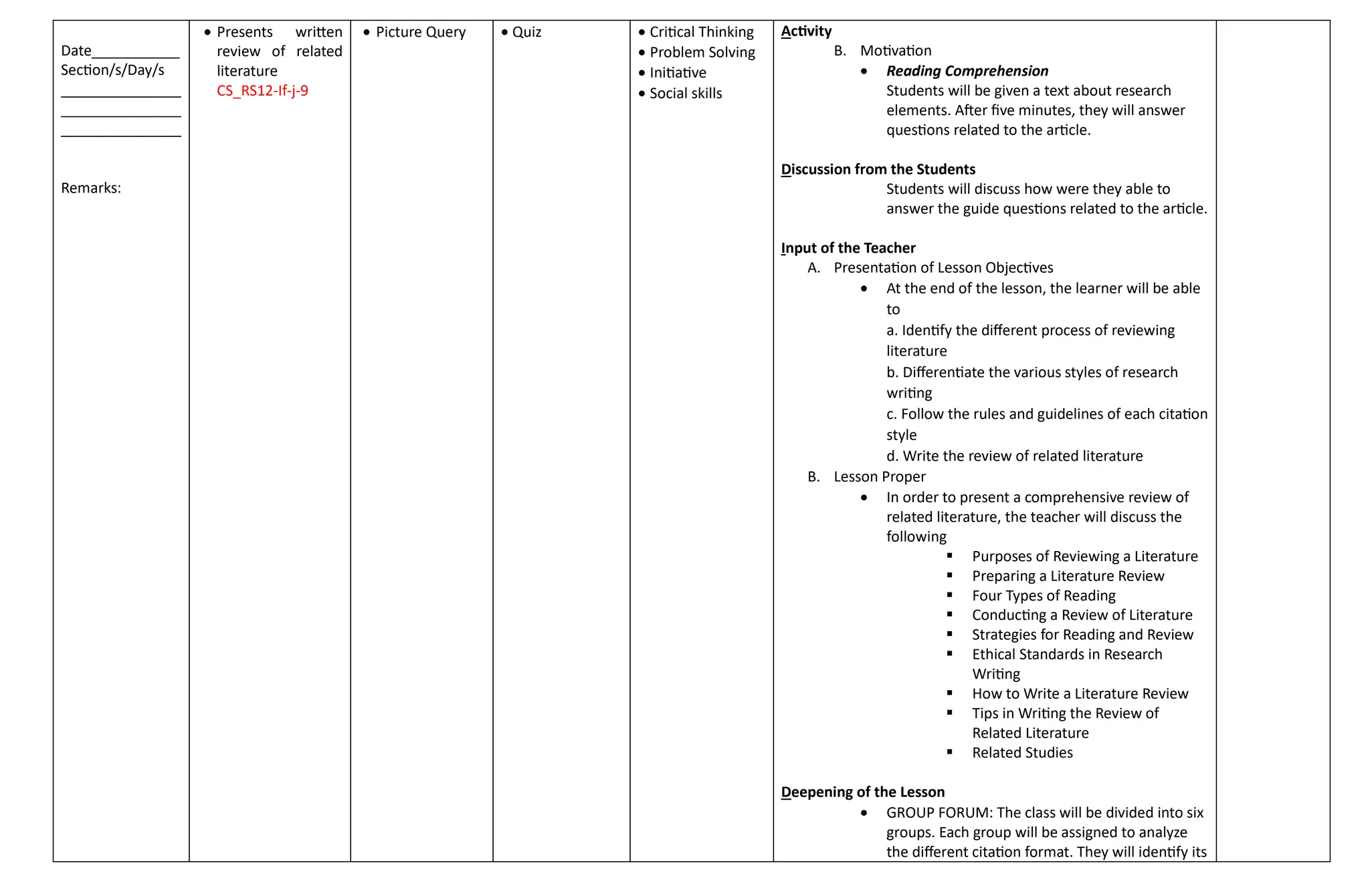 Date___________
Section/s/Day/s
_______________
_______________
_______________
Remarks:
 Presents written
review of related
literature
CS_RS12-If-j-9
 Picture Query  Quiz  Critical Thinking
 Problem Solving
 Initiative
 Social skills
Activity
B. Motivation
 Reading Comprehension
Students will be given a text about research
elements. After five minutes, they will answer
questions related to the article.
Discussion from the Students
Students will discuss how were they able to
answer the guide questions related to the article.
Input of the Teacher
A. Presentation of Lesson Objectives
 At the end of the lesson, the learner will be able
to
a. Identify the different process of reviewing
literature
b. Differentiate the various styles of research
writing
c. Follow the rules and guidelines of each citation
style
d. Write the review of related literature
B. Lesson Proper
 In order to present a comprehensive review of
related literature, the teacher will discuss the
following
 Purposes of Reviewing a Literature
 Preparing a Literature Review
 Four Types of Reading
 Conducting a Review of Literature
 Strategies for Reading and Review
 Ethical Standards in Research
Writing
 How to Write a Literature Review
 Tips in Writing the Review of
Related Literature
 Related Studies
Deepening of the Lesson
 GROUP FORUM: The class will be divided into six
groups. Each group will be assigned to analyze
the different citation format. They will identify its
 