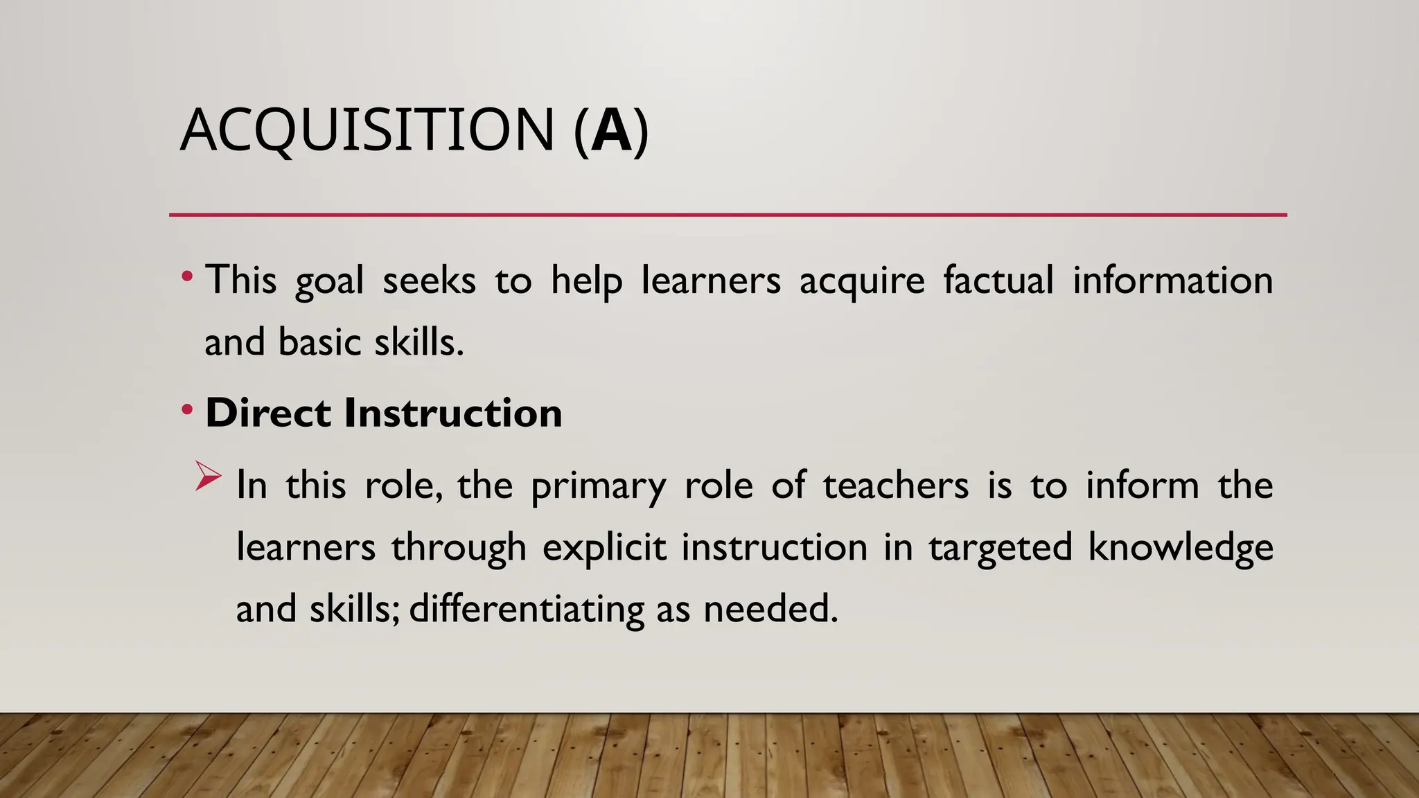 ACQUISITION (A)
• This goal seeks to help learners acquire factual information
and basic skills.
• Direct Instruction
 In this role, the primary role of teachers is to inform the
learners through explicit instruction in targeted knowledge
and skills; differentiating as needed.
 