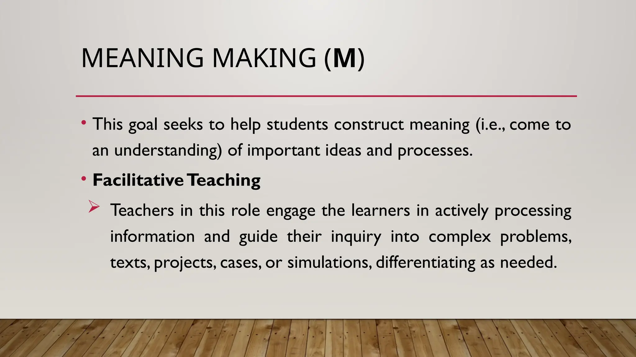 MEANING MAKING (M)
• This goal seeks to help students construct meaning (i.e., come to
an understanding) of important ideas and processes.
• FacilitativeTeaching
 Teachers in this role engage the learners in actively processing
information and guide their inquiry into complex problems,
texts, projects, cases, or simulations, differentiating as needed.
 
