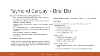 PROPERTY OF ENROLLMENT X DESIGN, LLC
Raymond Barclay - Brief Bio
Education (First Generation College Student):
◦ PhD, Psychology (Measurement/Statistics and Cognition),
Temple University, School of Education
◦ Specialization in Design Thinking – University of Virginia,
Graduate School of Business
◦ Design Thinking & Charrettes – Harvard Univ.-Graduate School
of Design
◦ MS , Sustainable Design – Thomas Jefferson Univ./Univ. of
Philadelphia, College of Architecture and Built Design (in
progress)
◦ MDIV, Princeton Theological Seminary
◦ Philosophy & Religious Studies - Indiana University of
Pennsylvania
Published in the following areas:
Online learning, assessment and learning, strategic planning,
resiliency, survey development, clinical psychology, statistical
methods, (hierarchical linear analysis, multivariate analysis,
cluster and factor analysis)
Current Role - President – Enrollment x Design, LLC (NJ) – present
Prior Roles
Associate Vice President/Associate Provost/Associate Vice
Chancellor Roles
o The New School (NY)
o Stetson University (FL)
o University of North Carolina (NC)
o College of Charleston (SC)
Director Roles
o The College of New Jersey (NJ)
o Burlington County College (NJ)
o The Bonner Foundation (NJ)
Senior Analyst Roles
o Arroyo Research Services (NC) - K-16 consulting/evaluation
firm)
o Rowan Univ./Burlington County Community College (NJ)
5/24/2017 3
 
