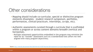 ENROLLMENT X DESING, LLC
Other considerations
• Mapping should include co-curricular, special or distinctive program
elements (Examples: student research symposium, portfolios,
performances, clinical/practicum, internships, co-ops, etc).
• Authentic assessments curated through s curricula that is scaffolded
within a program or across content domains/breadth (vertical and
horizontal).
oMultiple assessment opportunities embedded in the program may minimize the
need for an “outside” assessment such as a standardized test (often not well
aligned with many program objectives).
Source: http://www.bu.edu/provost/files/2015/04/4.8.15-CEIT-Teaching-Talk-Assessment-Curriculum-Mapping-PowerPoint.pdf
5/25/2017 8
 