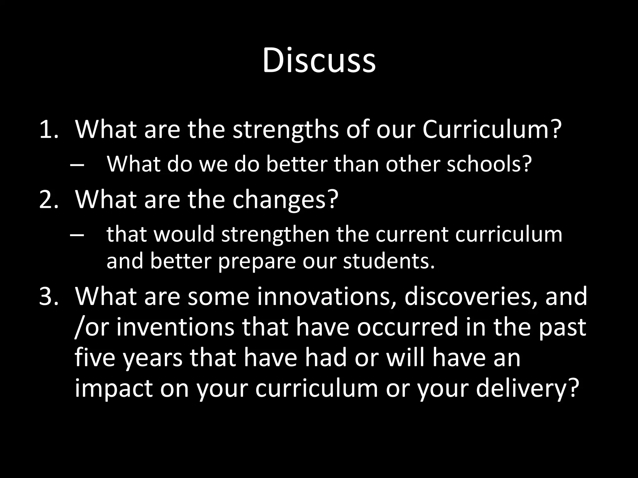 DiscussWhat are the strengths of our Curriculum?What do we do better than other schools? What are the changes?that would strengthen the current curriculum and better prepare our students.What are some innovations, discoveries, and /or inventions that have occurred in the past five years that have had or will have an impact on your curriculum or your delivery?