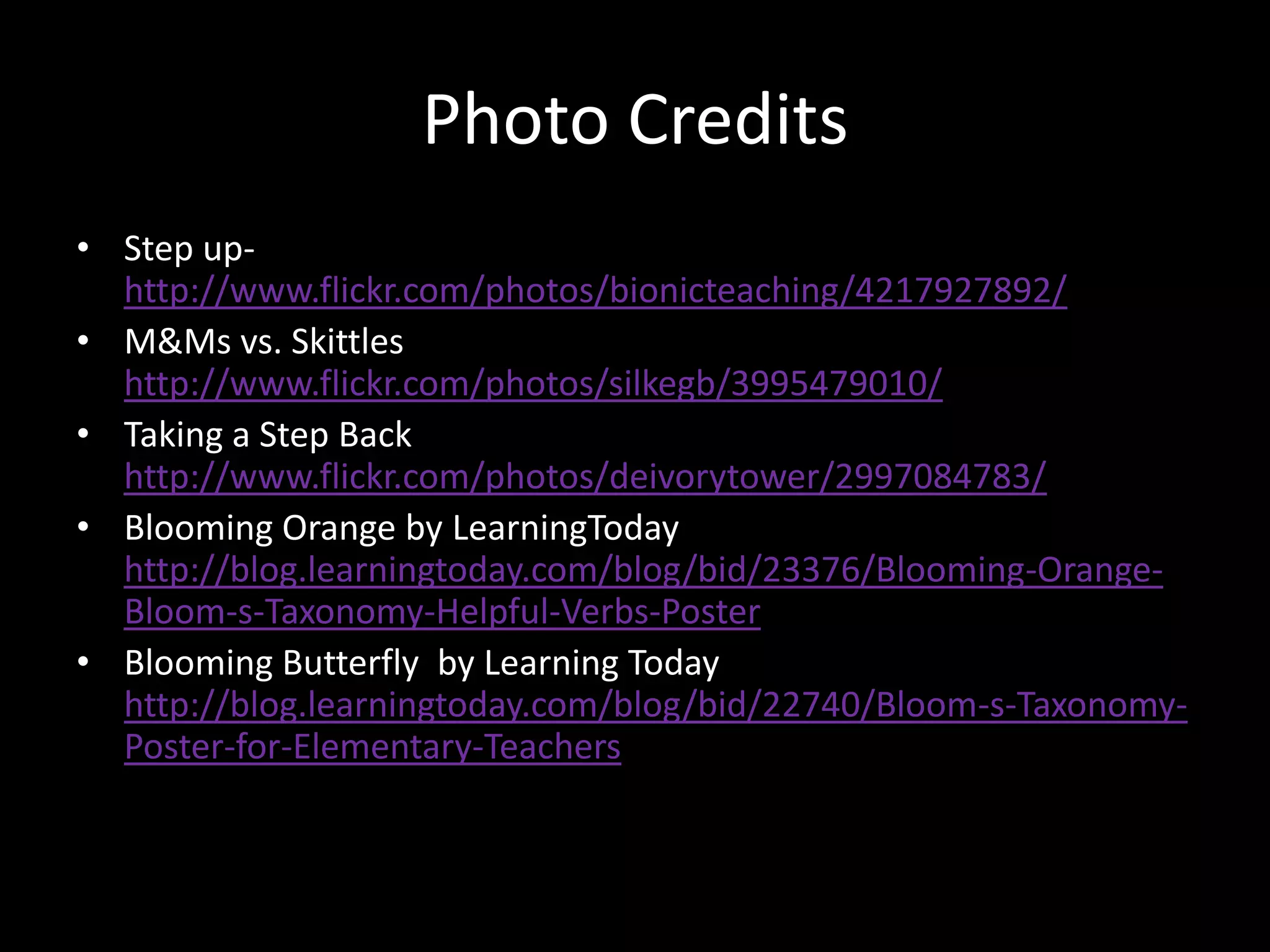 Photo CreditsStep up- http://www.flickr.com/photos/bionicteaching/4217927892/M&Ms vs. Skittles http://www.flickr.com/photos/silkegb/3995479010/Taking a Step Backhttp://www.flickr.com/photos/deivorytower/2997084783/Blooming Orange by LearningTodayhttp://blog.learningtoday.com/blog/bid/23376/Blooming-Orange-Bloom-s-Taxonomy-Helpful-Verbs-PosterBlooming Butterfly  by Learning Todayhttp://blog.learningtoday.com/blog/bid/22740/Bloom-s-Taxonomy-Poster-for-Elementary-Teachers