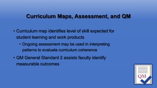 Curriculum Maps, Assessment, and QM
• Curriculum map identifies level of skill expected for
student learning and work products
• Ongoing assessment may be used in interpreting
patterns to evaluate curriculum coherence
• QM General Standard 2 assists faculty identify
measurable outcomes
 