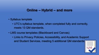 Online – Hybrid – and more
• Syllabus template
• UTC’s syllabus template, when completed fully and correctly,
meets 13 QM standards.
• LMS course templates (Blackboard and Canvas)
• Links to Privacy Policies, Accessibility, and Academic Support
and Student Services, meeting 5 additional QM standards.
 