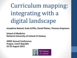 Curriculum mapping:
integrating with a
digital landscape
Josephine Boland, Enda Griffin, David Phelan, Thomas Kropmans
School of Medicine
National University of Ireland UI Galway
AMEE Annual Conference.
Prague, Czech Republic
22-25 August 2013

 